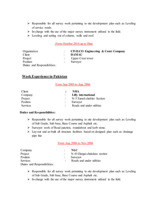 Responsible for all survey work pertaining to site development plan such as: Leveling
of service roads.
 In-charge with the use of the major survey instrument utilized in the field.
 Leveling and setting out of column, walls and roof.
From October 2014 up to Date
Organization : CIVILCO Engineering & Const Company
Client : DAMAC
Project : Upper Crest tower
Position : Surveyor
Duties and Responsibilities:
Work Experience in Pakistan
Form Sep 2005 to Aug 2006
Client : NHA
Company : Lilly international
Project : N-5 Turnol-cheblat Section
Position : Surveyor
Services : Roads and under utilities
Duties and Responsibilities:
 Responsible for all survey work pertaining to site development plan such as: Leveling
of Sub Grade, Sub base, Base Course and Asphalt etc.
 Surveyor work of Road junction, roundabout and kerb stone.
 Lay-out and as-built all structure facilities based on designed plan such as: drainage
pipe line
From Aug 2006 to Nov 2006
Company : NLC
Project : N-45 Dargai-chakdara section
Position : Surveyor
Services : Roads and under utilities
Duties and Responsibilities:
 Responsible for all survey work pertaining to site development plan such as: Leveling
of Sub Grade, Sub base, Base Course and Asphalt etc.
 In-charge with the use of the major survey instrument utilized in the field.
 