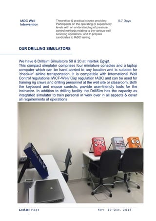 12 of 28 | P a g e R e v . 1 0 - O c t . 2 0 1 5
IADC Well
Intervention
Theoretical & practical course providing
Participants on the operating or supervisory
levels with an understanding of pressure
control methods relating to the various well
servicing operations, and to prepare
candidates to IADC testing.
5-7 Days
OUR DRILLING SIMULATORS
We have 6 Drillsim Simulators 50 & 20 at Intertek Egypt.
This compact simulator comprises four miniature consoles and a laptop
computer which can be hand-carried to any location and is suitable for
'check-in' airline transportation. It is compatible with International Well
Control regulations IWCF-Well/ Cap regulation IADC and can be used for
training rig crews and drilling personnel at the well site or classroom. Both
the keyboard and mouse controls, provide user-friendly tools for the
instructor. In addition to drilling facility the DrillSim has the capacity as
integrated simulator to train personal in work over in all aspects & cover
all requirements of operations
 