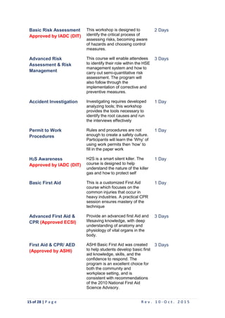 15 of 28 | P a g e R e v . 1 0 - O c t . 2 0 1 5
Basic Risk Assessment
Approved by IADC (DIT)
This workshop is designed to
identify the critical process of
assessing risks, becoming aware
of hazards and choosing control
measures.
2 Days
Advanced Risk
Assessment & Risk
Management
This course will enable attendees
to identify their role within the HSE
management system and how to
carry out semi-quantitative risk
assessment. The program will
also follow through the
implementation of corrective and
preventive measures.
3 Days
Accident Investigation Investigating requires developed
analyzing tools; this workshop
provides the tools necessary to
identify the root causes and run
the interviews effectively
1 Day
Permit to Work
Procedures
Rules and procedures are not
enough to create a safety culture.
Participants will learn the ‘Why’ of
using work permits then ‘how’ to
fill in the paper work
1 Day
H2S Awareness
Approved by IADC (DIT)
H2S is a smart silent killer. The
course is designed to help
understand the nature of the killer
gas and how to protect self
1 Day
Basic First Aid This is a customized First Aid
course which focuses on the
common injuries that occur in
heavy industries. A practical CPR
session ensures mastery of the
technique
1 Day
Advanced First Aid &
CPR (Approved ECSI)
Provide an advanced first Aid and
lifesaving knowledge, with deep
understanding of anatomy and
physiology of vital organs in the
body.
3 Days
First Aid & CPR/ AED
(Approved by ASHI)
ASHI Basic First Aid was created
to help students develop basic first
aid knowledge, skills, and the
confidence to respond. The
program is an excellent choice for
both the community and
workplace setting, and is
consistent with recommendations
of the 2010 National First Aid
Science Advisory.
3 Days
 