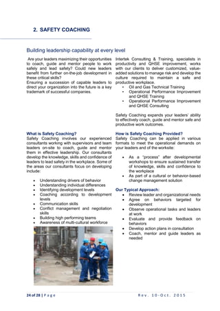 24 of 28 | P a g e R e v . 1 0 - O c t . 2 0 1 5
2. SAFETY COACHING
Building leadership capability at every level
Are your leaders maximizing their opportunities
to coach, guide and mentor people to work
safely and lead safety? Could new leaders
benefit from further on-the-job development in
these critical skills?
Ensuring a succession of capable leaders to
direct your organization into the future is a key
trademark of successful companies.
Intertek Consulting & Training, specialists in
productivity and QHSE improvement, works
with our clients to deliver customized, value-
added solutions to manage risk and develop the
culture required to maintain a safe and
productive workplace.
• Oil and Gas Technical Training
• Operational Performance Improvement
and QHSE Training
• Operational Performance Improvement
and QHSE Consulting
Safety Coaching expands your leaders’ ability
to effectively coach, guide and mentor safe and
productive work outcomes.
What is Safety Coaching?
Safety Coaching involves our experienced
consultants working with supervisors and team
leaders on-site to coach, guide and mentor
them in effective leadership. Our consultants
develop the knowledge, skills and confidence of
leaders to lead safety in the workplace. Some of
the areas our consultants focus on developing
include:
 Understanding drivers of behavior
 Understanding individual differences
 Identifying development levels
 Coaching according to development
levels
 Communication skills
 Conflict management and negotiation
skills
 Building high performing teams
 Awareness of multi-cultural workforce
How is Safety Coaching Provided?
Safety Coaching can be applied in various
formats to meet the operational demands on
your leaders and of the worksite:
 As a “process” after developmental
workshops to ensure sustained transfer
of knowledge, skills and confidence to
the workplace
 As part of a cultural or behavior-based
change management solution
Our Typical Approach:
 Review leader and organizational needs
 Agree on behaviors targeted for
development
 Observe operational tasks and leaders
at work
 Evaluate and provide feedback on
behaviors
 Develop action plans in consultation
 Coach, mentor and guide leaders as
needed
 