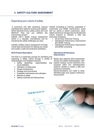 25 of 28 | P a g e R e v . 1 0 - O c t . 2 0 1 5
3. SAFETY CULTURE ASSESSMENT
Expanding your culture of safety
A productive and safe workplace requires
interdependent systems working well together.
Which elements of your safety culture are most
effective? How can you address key
improvement areas?
Intertek C&T’s Safety Culture Assessment
(SCA) is a valuable, cost-effective tool for
answering the safety challenges you face.
Intertek’s Safety Culture Assessment provides
critical data and direction for helping you create
and sustain a safe and productive workplace.
Intertek Consulting & Training, specialists in
productivity and QHSE improvement, works
with our clients to deliver customized, value-
added solutions to manage risk and develop the
culture required to maintain a safe and
productive workplace.
• Oil and Gas Technical Training
• Operational Performance Improvement
and QHSE Training
• Operational Performance Improvement
and QHSE Consulting
SCA Product Description
The SCA is a systematic process for identifying and
assessing a safety culture through a variety of
methodologies and targeted indicators.
 Safety leadership, responsibilities and
accountabilities
 Utilization of safety tools
 People development
 Strategy and commitment
 Feedback mechanisms and utilization
 Barriers to safety
 Safety incentives and disincentives
Operational Performance
Improvement
Based upon objective SCA assessment
results and related methodologies, C&T
experts analyze current behaviors and
practices within five interdependent
systems needed to create a safe and
productive workplace.
Recommendations are made to close
identified gaps and support continuous
improvement.
 