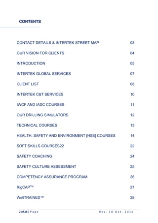 2 of 28 | P a g e R e v . 1 0 - O c t . 2 0 1 5
CONTENTS
CONTACT DETAILS & INTERTEK STREET MAP 03
OUR VISION FOR CLIENTS 04
INTRODUCTION 05
INTERTEK GLOBAL SERVICES 07
CLIENT LIST 08
INTERTEK C&T SERVICES 10
IWCF AND IADC COURSES 11
OUR DRILLING SIMULATORS 12
TECHNICAL COURSES 13
HEALTH, SAFETY AND ENVIRONMENT [HSE] COURSES 14
SOFT SKILLS COURSES22 22
SAFETY COACHING 24
SAFETY CULTURE ASSESSMENT 25
COMPETENCY ASSURANCE PROGRAM 26
RigCAPTM
27
WellTRAINED™ 28
 
