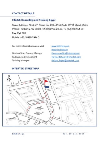 3 of 28 | P a g e R e v . 1 0 - O c t . 2 0 1 5
CONTACT DETAILS
Intertek Consulting and Training Egypt
Street Address: Block 47, Street No. 270 – Post Code 11717 Maadi. Cairo
`
Phone: +2 (02) 2702 68 80, +2 (02) 2703 24 45, +2 (02) 2702 51 59
Fax: Ext. 109
Mobile: +20 10999 2924 3
For more information please visit www.intertek.com
www.intertek.ae
North Africa - Country Manager Kassem.wahid@intertek.com
Sr. Business Development Tarek.eltohamy@intertek.com
Training Manager Reham.Sayed@intertek.com
INTERTEK STREETMAP
 