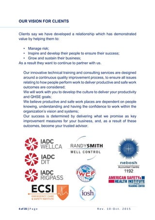 4 of 28 | P a g e R e v . 1 0 - O c t . 2 0 1 5
OUR VISION FOR CLIENTS
Clients say we have developed a relationship which has demonstrated
value by helping them to:
• Manage risk;
• Inspire and develop their people to ensure their success;
• Grow and sustain their business;
As a result they want to continue to partner with us.
Our innovative technical training and consulting services are designed
around a continuous quality improvement process, to ensure all issues
relating to how people perform work to deliver productive and safe work
outcomes are considered;
We will work with you to develop the culture to deliver your productivity
and QHSE goals;
We believe productive and safe work places are dependent on people
knowing, understanding and having the confidence to work within the
organization’s vision and systems;
Our success is determined by delivering what we promise as key
improvement measures for your business, and, as a result of these
outcomes, become your trusted advisor.
 