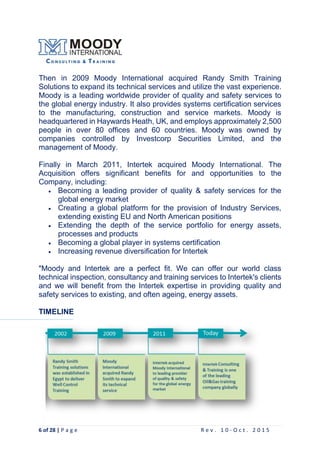 6 of 28 | P a g e R e v . 1 0 - O c t . 2 0 1 5
Then in 2009 Moody International acquired Randy Smith Training
Solutions to expand its technical services and utilize the vast experience.
Moody is a leading worldwide provider of quality and safety services to
the global energy industry. It also provides systems certification services
to the manufacturing, construction and service markets. Moody is
headquartered in Haywards Heath, UK, and employs approximately 2,500
people in over 80 offices and 60 countries. Moody was owned by
companies controlled by Investcorp Securities Limited, and the
management of Moody.
Finally in March 2011, Intertek acquired Moody International. The
Acquisition offers significant benefits for and opportunities to the
Company, including:
 Becoming a leading provider of quality & safety services for the
global energy market
 Creating a global platform for the provision of Industry Services,
extending existing EU and North American positions
 Extending the depth of the service portfolio for energy assets,
processes and products
 Becoming a global player in systems certification
 Increasing revenue diversification for Intertek
"Moody and Intertek are a perfect fit. We can offer our world class
technical inspection, consultancy and training services to Intertek's clients
and we will benefit from the Intertek expertise in providing quality and
safety services to existing, and often ageing, energy assets.
TIMELINE
 