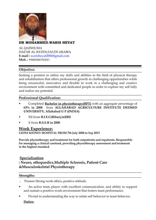 DR MOHAMMED.WARIS HEYAT
AL QAISHUMA
HAFAR AL BATEN,SAUDI ARABIA
E-mail : warisheyat2004@gmail.com
Mob. : +9660580783051
Objective:
Seeking a position to utilize my skills and abilities in the field of physical therapy
and rehabilitation that offers professional growth in challenging opportunities while
being resourceful, innovative and flexible to work in a challenging and creative
environment with committed and dedicated people in order to explore my self fully
and realize my potential
Professional Qualification:
 Completed Bachelor in physiotherapy(BPT) with an aggregate percentage of
63% in 2008 from ALLAHABAD AGRICULTURE INSTITUTE DEEMED
UNIVERSITY, Allahabad U P (INDIA)
 XII from B.I.E.C(Bihar),in2002
 X from B.S.E.B in 2000
Work Experience:
LIONS KIDNEY HOSPITAL FROM 7th July 2008 to Sep 2015
Provide physiotherapy and treatment for both outpatients and inpatients. Responsible
for managing a clinical caseload, providing physiotherapy assessment and treatment
to the highest standard.
Specialization
: Neuro, othopaedics,Multiple Sclerosis, Patient Care
&Musculoskeletal Physiotherapy
Strengths:
. Possess Strong work ethics, positive attitude.
 An active team player with excellent communication, and ability to support
and sustain a positive work environment that fosters team performance.
 Pivotal in understanding the way to relate self behavior to team behavior.
Duties:
 