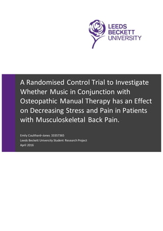 A Randomised Control Trial to Investigate
Whether Music in Conjunction with
Osteopathic Manual Therapy has an Effect
on Decreasing Stress and Pain in Patients
with Musculoskeletal Back Pain.
Emily Coulthard–Jones 33357365
Leeds Beckett University Student Research Project
April 2016
 