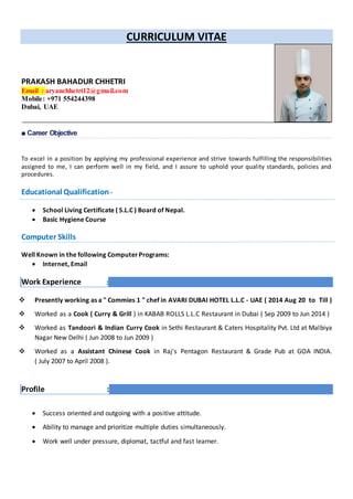 CURRICULUM VITAE
PRAKASH BAHADUR CHHETRI
Email : aryanchhetri12@gmail.com
Mobile: +971 554244398
Dubai, UAE
■ Career Objective
To excel in a position by applying my professional experience and strive towards fulfilling the responsibilities
assigned to me, I can perform well in my field, and I assure to uphold your quality standards, policies and
procedures.
Educational Qualification -
 School Living Certificate ( S.L.C ) Board of Nepal.
 Basic Hygiene Course
Computer Skills
Well Known in the following ComputerPrograms:
 Internet, Email
Work Experience :
 Presently working as a " Commies 1 " chef in AVARI DUBAI HOTEL L.L.C - UAE ( 2014 Aug 20 to Till )
 Worked as a Cook ( Curry & Grill ) in KABAB ROLLS L.L.C Restaurant in Dubai ( Sep 2009 to Jun 2014 )
 Worked as Tandoori & Indian Curry Cook in Sethi Restaurant & Caters Hospitality Pvt. Ltd at Malbiya
Nagar New Delhi ( Jun 2008 to Jun 2009 )
 Worked as a Assistant Chinese Cook in Raj's Pentagon Restaurant & Grade Pub at GOA INDIA.
( July 2007 to April 2008 ).
Profile :
 Success oriented and outgoing with a positive attitude.
 Ability to manage and prioritize multiple duties simultaneously.
 Work well under pressure, diplomat, tactful and fast learner.
 