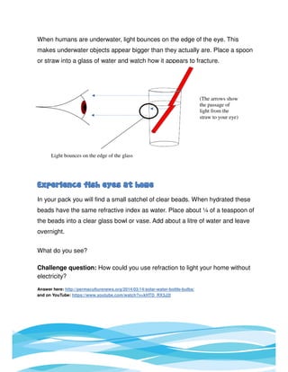 When humans are underwater, light bounces on the edge of the eye. This
makes underwater objects appear bigger than they actually are. Place a spoon
or straw into a glass of water and watch how it appears to fracture.
In your pack you will find a small satchel of clear beads. When hydrated these
beads have the same refractive index as water. Place about ¼ of a teaspoon of
the beads into a clear glass bowl or vase. Add about a litre of water and leave
overnight.
What do you see?
Challenge question: How could you use refraction to light your home without
electricity?
Answer here: http://permaculturenews.org/2014/03/14/solar-water-bottle-bulbs/
and on YouTube: https://www.youtube.com/watch?v=kHTD_RX3J2I
(The arrows show
the passage of
light from the
straw to your eye)
Light bounces on the edge of the glass
 
