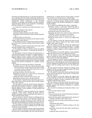 US 2010/0030742 A1
?oW charts and other illustrations.As Will become apparent to
one ofordinary skill in the art after reading this document, the
illustrated embodiments and their various alternatives can be
implemented Without con?nement to the illustrated
examples. For example, block diagrams and their accompa
nying description should not be construed as mandating a
particular architecture or con?guration.
1. A method for capturing and storing data objects, com
prising:
capturing a plurality of data objects;
collecting the data objects;
capturing metadata relating to the data objects;
generating a frame from the data objects and the metadata;
and
storing the frame in a data store.
2. The method ofclaim 1, Wherein the data objects include
images, video, audio, and text.
3. The method of claim 1, Wherein the metadata include a
location data and a time data relating to the data objects Within
the frame.
4. The method of claim 3, Wherein the location data or the
time data originates from a capture device.
5. The method of claim 1, Wherein at least one capture
device performs the operation of capturing the plurality of
data objects.
6. The method of claim 5, Wherein the capture device is
selected from the group consisting of: a cellular telephone, a
personal digital assistant, a camera, a portable computer, a
desktop computer, a server computer, and a virtual machine.
7. Themethod ofclaim 1, Whereinthe methodis performed
by a computer program product having computer readable
program code functions embedded in a computer useable
medium.
8. A method for retrieving data objects, comprising:
submitting a query to a data store, Wherein the query origi
nates from at least one data requester, the query is based
on selected criteria, and the query results in one or more
frames that meets the criteria;
retrieving the frames from the data store;
aggregating the frames into a frame mosaic, Wherein the
frames are related to one another;
ordering the frames Within the frame mosaic; and
delivering the frame mosaic to the data requester.
9. The method of claim 8, Wherein the frame mosaic com
prises data objects, Wherein the data objects include images,
video, audio, and text.
10. The method of claim 8, Wherein the data requester is
selected from the group consisting of: a cellular telephone, a
personal digital assistant, a camera, a portable computer, a
desktop computer, a server computer, a virtual machine, and
a data display device.
11. The method of claim 8, Wherein the data requester
comprises a frame vieWer, Wherein the frame vieWer is
capable ofopening, vieWing, or playing the data objects con
tained Within the frame mosaic.
12. The method of claim 8, Wherein an auditing survey is
attached to the frame mosaic, a data processor delivers the
single frame or the frame mosaic to the data requester, the
data requester completes the auditing survey, and the data
requester sends the auditing survey back to the data processor.
13. The method of claim 12, Wherein the auditing survey
comprises at least one inquiry regarding usage of the frame
mosaic by the data requester.
14. The method of claim 8, Wherein ordering the plurality
of frames is based on relevance ofthe frames, Wherein a less
relevant frame is ordered higher and a more relevant frame is
Feb. 4, 2010
ordered loWer, or Wherein the less relevant frame is ordered
loWer and the more relevant frame is ordered higher.
15. The method of claim 8, Wherein the method is per
formed by a computer program product having computer
readable program code functions embedded in a computer
useable medium.
16. A method for publishing data objects, comprising:
submitting a query to a data store, Wherein the query is
based on selected criteria and the query results in one or
more frames that meets the criteria;
retrieving the frames from the data store;
aggregating the frames into a frame mosaic, Wherein the
plurality of frames are related to one another;
ordering the frames Within the frame mosaic; and
pushing the frame mosaic to at least one targeted data
receiver.
17. The method of claim 16, Wherein the frame mosaic
comprises data objects, Wherein the data objects include
images, video, audio, and text.
18. The method of claim 16, Wherein the targeted data
receiver is selected from the group consisting of: a cellular
telephone, a camera, a personal digital assistant, a portable
computer, a desktop computer, a server computer, and a vir
tual machine.
19. The method of claim 16, Wherein a frame publisher
pushes the frame mosaic to the targeted data receiver.
20. The method of claim 19, Wherein the targeted data
receiver refreshes the frame mosaic by pulling an updated
frame mosaic from the frame publisher.
21. The method ofclaim 16, Wherein an auditing survey is
attached to the frame mosaic, a frame publisher pushes the
frame mosaic to the targeted data receiver, the targeted data
receiver completes the auditing survey, and the targeted data
receiver sends the auditing survey back to the frame pub
lisher.
22. The method of claim 21, Wherein the auditing survey
comprises at least one inquiry regarding usage of the frame
mosaic by the targeted data receiver.
23. The method of claim 16, Wherein pushing the frame
mosaic involves pushing the frame mosaic to selected tar
geted data receivers.
24. The method of claim 16, Wherein the targeted data
receiver comprises a frame vieWer, Wherein the frame vieWer
is capable of opening, vieWing, or playing the data objects
contained Within the frame mosaic.
25. The method of claim 16, Wherein the method is per
formed by a computer program product having computer
readable program code functions embedded in a computer
useable medium.
26. A system for capturing and storing data objects, com
prising:
at least one data capture system;
a data store;
a data processing system, Wherein the data processing sys
tem comprises the data store;
Wherein the data capture system performs the operation of
capturing a plurality of data objects; and
Wherein the data processing system performs the opera
tions of
collecting the data objects,
capturing a plurality of metadata relating to the data
objects,
generating a frame from the data objects and the meta
data, and
storing the frame in the data store.
 