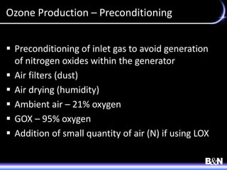 Ozone Production – Preconditioning
 Preconditioning of inlet gas to avoid generation
of nitrogen oxides within the generator
 Air filters (dust)
 Air drying (humidity)
 Ambient air – 21% oxygen
 GOX – 95% oxygen
 Addition of small quantity of air (N) if using LOX
 