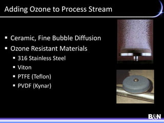 Adding Ozone to Process Stream
 Ceramic, Fine Bubble Diffusion
 Ozone Resistant Materials
 316 Stainless Steel
 Viton
 PTFE (Teflon)
 PVDF (Kynar)
 