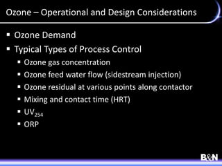 Ozone – Operational and Design Considerations
 Ozone Demand
 Typical Types of Process Control
 Ozone gas concentration
 Ozone feed water flow (sidestream injection)
 Ozone residual at various points along contactor
 Mixing and contact time (HRT)
 UV254
 ORP
 