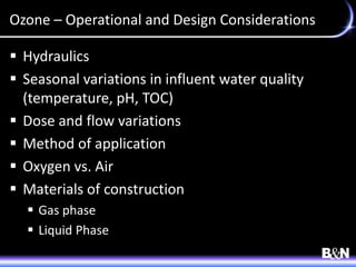 Ozone – Operational and Design Considerations
 Hydraulics
 Seasonal variations in influent water quality
(temperature, pH, TOC)
 Dose and flow variations
 Method of application
 Oxygen vs. Air
 Materials of construction
 Gas phase
 Liquid Phase
 