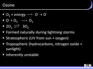 Ozone
 O2 + energy O- + O-
 O- + O2 O3
 2O3 3O2
 Formed naturally during lightning storms
 Stratospheric (UV from sun + oxygen)
 Tropospheric (hydrocarbons, nitrogen oxide +
sunlight)
 Inherently unstable
 