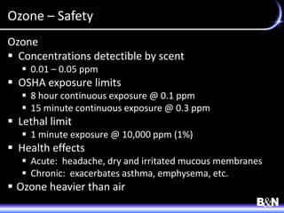 Ozone – Safety
Ozone
 Concentrations detectible by scent
 0.01 – 0.05 ppm
 OSHA exposure limits
 8 hour continuous exposure @ 0.1 ppm
 15 minute continuous exposure @ 0.3 ppm
 Lethal limit
 1 minute exposure @ 10,000 ppm (1%)
 Health effects
 Acute: headache, dry and irritated mucous membranes
 Chronic: exacerbates asthma, emphysema, etc.
 Ozone heavier than air
 