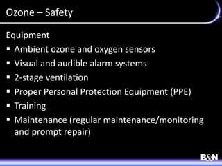 Ozone – Safety
Equipment
 Ambient ozone and oxygen sensors
 Visual and audible alarm systems
 2-stage ventilation
 Proper Personal Protection Equipment (PPE)
 Training
 Maintenance (regular maintenance/monitoring
and prompt repair)
 