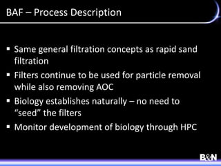 BAF – Process Description
 Same general filtration concepts as rapid sand
filtration
 Filters continue to be used for particle removal
while also removing AOC
 Biology establishes naturally – no need to
“seed” the filters
 Monitor development of biology through HPC
 