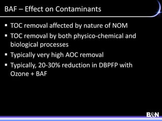 BAF – Effect on Contaminants
 TOC removal affected by nature of NOM
 TOC removal by both physico-chemical and
biological processes
 Typically very high AOC removal
 Typically, 20-30% reduction in DBPFP with
Ozone + BAF
 