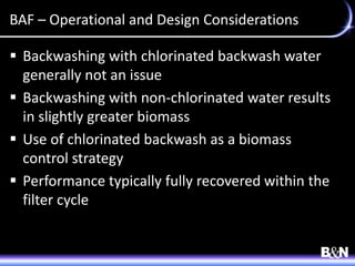 BAF – Operational and Design Considerations
 Backwashing with chlorinated backwash water
generally not an issue
 Backwashing with non-chlorinated water results
in slightly greater biomass
 Use of chlorinated backwash as a biomass
control strategy
 Performance typically fully recovered within the
filter cycle
 