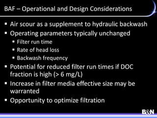 BAF – Operational and Design Considerations
 Air scour as a supplement to hydraulic backwash
 Operating parameters typically unchanged
 Filter run time
 Rate of head loss
 Backwash frequency
 Potential for reduced filter run times if DOC
fraction is high (> 6 mg/L)
 Increase in filter media effective size may be
warranted
 Opportunity to optimize filtration
 