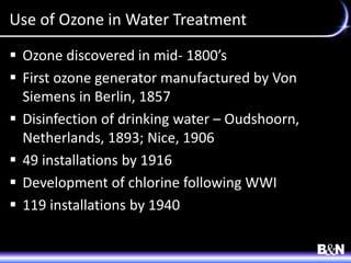 Use of Ozone in Water Treatment
 Ozone discovered in mid- 1800’s
 First ozone generator manufactured by Von
Siemens in Berlin, 1857
 Disinfection of drinking water – Oudshoorn,
Netherlands, 1893; Nice, 1906
 49 installations by 1916
 Development of chlorine following WWI
 119 installations by 1940
 