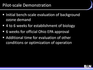 Pilot-scale Demonstration
 Initial bench-scale evaluation of background
ozone demand
 4 to 6 weeks for establishment of biology
 6 weeks for official Ohio EPA approval
 Additional time for evaluation of other
conditions or optimization of operation
 