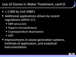 Use of Ozone in Water Treatment, cont’d.
 > 2,000 by mid-1980’s
 Additional applications driven by recent
regulations within U.S.
 DBP precursors
 Organic micropollutants
 Cryptosporidium deactivation
 AOP
 Improvements in ozone generation systems,
methods of application, and analytical
instrumentation
 