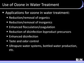 Use of Ozone in Water Treatment
 Applications for ozone in water treatment:
 Reduction/removal of organics
 Reduction/removal of inorganics
 Enhanced flocculation/coagulation
 Reduction of disinfection byproduct precursors
 Enhanced disinfection
 Taste and odor control
 Ultrapure water systems, bottled water production,
etc.
 