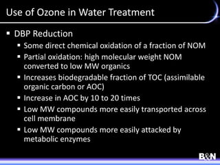 Use of Ozone in Water Treatment
 DBP Reduction
 Some direct chemical oxidation of a fraction of NOM
 Partial oxidation: high molecular weight NOM
converted to low MW organics
 Increases biodegradable fraction of TOC (assimilable
organic carbon or AOC)
 Increase in AOC by 10 to 20 times
 Low MW compounds more easily transported across
cell membrane
 Low MW compounds more easily attacked by
metabolic enzymes
 