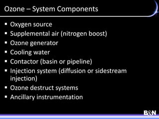 Ozone – System Components
 Oxygen source
 Supplemental air (nitrogen boost)
 Ozone generator
 Cooling water
 Contactor (basin or pipeline)
 Injection system (diffusion or sidestream
injection)
 Ozone destruct systems
 Ancillary instrumentation
 