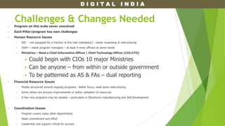 D I G I T A L I N D I A
Challenges & Changes Needed
 Program on this scale never conceived
 Each Pillar/program has own challenges
 Human Resource Issues
 NIC - not equipped for a fraction of this task (obsolesce) - needs revamping & restructuring
 DeitY – needs program managers – at least 4 more officers at senior levels
 Ministries – Need a Chief Information Officer / Chief Technology Officer (CIO/CTO)
 Could begin with CIOs 10 major Ministries
 Can be anyone – from within or outside government
 To be patterned as AS & FAs – dual reporting
 Financial Resource Issues
 Mostly structured around ongoing programs : Better focus, need some restructuring
 Some others are process improvements or better utilisation of resources
 A few new programs may be needed – particularly in Electronics manufacturing and Skill Development
 Coordination Issues
 Program covers many other departments
 Need commitment and effort
 Leadership and support critical for success
 