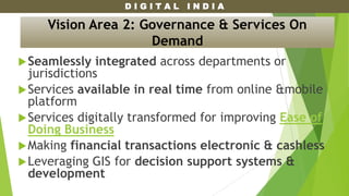 D I G I T A L I N D I A
Seamlessly integrated across departments or
jurisdictions
Services available in real time from online &mobile
platform
Services digitally transformed for improving Ease of
Doing Business
Making financial transactions electronic & cashless
Leveraging GIS for decision support systems &
development
Vision Area 2: Governance & Services On
Demand
 