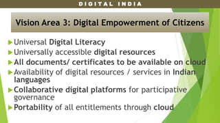 D I G I T A L I N D I A
Universal Digital Literacy
Universally accessible digital resources
All documents/ certificates to be available on cloud
Availability of digital resources / services in Indian
languages
Collaborative digital platforms for participative
governance
Portability of all entitlements through cloud
Vision Area 3: Digital Empowerment of Citizens
 