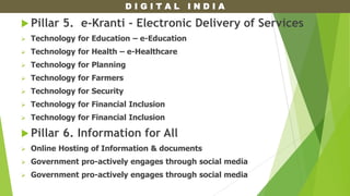 D I G I T A L I N D I A
 Pillar 5. e-Kranti - Electronic Delivery of Services
 Technology for Education – e-Education
 Technology for Health – e-Healthcare
 Technology for Planning
 Technology for Farmers
 Technology for Security
 Technology for Financial Inclusion
 Technology for Financial Inclusion
 Pillar 6. Information for All
 Online Hosting of Information & documents
 Government pro-actively engages through social media
 Government pro-actively engages through social media
 