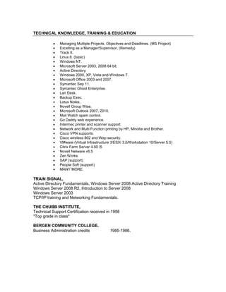 TECHNICAL KNOWLEDGE, TRAINING & EDUCATION
 Managing Multiple Projects, Objectives and Deadlines. (MS Project)
 Excelling as a Manager/Supervisor. (Remedy)
 Track It.
 Linux 8. (basic)
 Windows NT.
 Microsoft Server 2003, 2008 64 bit.
 Active Directory.
 Windows 2000, XP, Vista and Windows 7.
 Microsoft Office 2003 and 2007.
 Symantec Sep 11.
 Symantec Ghost Enterprise.
 Lan Desk.
 Backup Exec.
 Lotus Notes.
 Novell Group Wise.
 Microsoft Outlook 2007, 2010.
 Mail Watch spam control.
 Go Daddy web experience.
 Intermec printer and scanner support.
 Network and Multi Function printing by HP, Minolta and Brother.
 Cisco VPN supports.
 Cisco wireless 802 and Wep security.
 VMware (Virtual Infrastructure 3/ESXi 3.5/Workstation 10/Server 5.5)
 Citrix Farm Server 4.50 /5
 Novell Netware v6.5
 Zen Works.
 SAP (support)
 People Soft (support)
 MANY MORE
TRAIN SIGNAL,
Active Directory Fundamentals, Windows Server 2008 Active Directory Training
Windows Server 2008 R2, Introduction to Server 2008
Windows Server 2003
TCP/IP training and Networking Fundamentals.
THE CHUBB INSTITUTE,
Technical Support Certification received in 1998
*Top grade in class*
BERGEN COMMUNITY COLLEGE,
Business Administration credits 1985-1986.
 