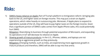Risks:
1) SWKS’s heavy reliance on Apple: Part of Trump’s platform is immigration reform--bringing jobs
back to the US, and higher taxes on foreign income. This may put a strain on Apple’s
operations, which relies heavily on outsourcing jobs. Moreover, if Apple plans to expand its
operations outside of the US, they will have to pay higher taxes on the foreign income. Given
that a significant portion of SWKS’s sales comes from Apple iPhone sales, this could potentially
hurt SWKS.
Mitigation: Diversifying its business through potential acquisition of Microsemi, and expanding
its operations in IoT will decrease its reliance on Apple.
2) Slowing growth of mature products: In the U.S., iPhones, tablets, and laptops are not
experiencing as aggressive growth as they previously.
Mitigation: Emerging markets, such as India, are experiencing more aggressive growth in
mature products and therefore, SWKS will be able to tap into that arena.
 