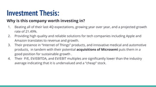 Investment Thesis:
Why is this company worth investing in?
1. Beating all of their last 4Q expectations, growing year over year, and a projected growth
rate of 21.49%.
2. Providing high quality and reliable solutions for tech companies including Apple and
Amazon translates to revenue and growth.
3. Their presence in “Internet of Things” products, and innovative medical and automotive
products, in tandem with their potential acquisitions of Microsemi puts them in a
good position for sustainable growth .
4. Their P/E, EV/EBITDA, and EV/EBIT multiples are significantly lower than the industry
average indicating that it is undervalued and a “cheap” stock.
 