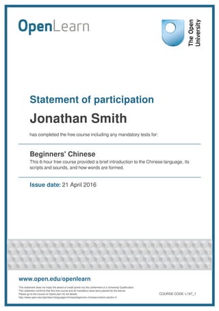 Statement of participation
Jonathan Smith
has completed the free course including any mandatory tests for:
Beginners' Chinese
This 6-hour free course provided a brief introduction to the Chinese language, its
scripts and sounds, and how words are formed.
Issue date: 21 April 2016
www.open.edu/openlearn
This statement does not imply the award of credit points nor the conferment of a University Qualification.
This statement confirms that this free course and all mandatory tests were passed by the learner.
Please go to the course on OpenLearn for full details:
http://www.open.edu/openlearn/languages/chinese/beginners-chinese/content-section-0
COURSE CODE: L197_1
 