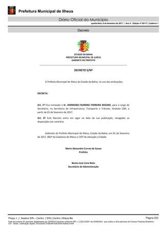 Prefeitura Municipal de Ilheus
Diário Oficial do Município
quarta-feira, 8 de fevereiro de 2017 | Ano II - Edição nº 00117 | Caderno 1
Decreto
 
ESTADO DA BAHIA 
PREFEITURA MUNICIPAL DE ILHÉUS 
GABINETE DO PREFEITO 
______________________________________________________
 
DECRETO S/Nº 
 
O Prefeito Municipal de Ilhéus do Estado da Bahia, no uso das atribuições,  
 
DECRETA: 
 
Art. 1º Fica nomeado o Sr. HERMANO FAHNING FERREIRA MAGNO, para o cargo de 
Secretário,  na  Secretaria  de  Infraestrutura,  Transporte  e  Trânsito,  Símbolo  CNP,  a 
partir de 01 de fevereiro de 2017. 
Art.  2º  Este  Decreto  entra  em  vigor  na  data  da  sua  publicação,  revogadas  as 
disposições em contrário. 
 
Gabinete do Prefeito Municipal de Ilhéus, Estado da Bahia, em 01 de fevereiro 
de 2017, 482º da Capitania de Ilhéus e 135º de elevação à Cidade.  
 
Mario Alexandre Correa de Sousa 
Prefeito  
 
 
Bento José Lima Neto 
Secretário de Administração 
 
Praça J. J. Seabra S/N – Centro | S/N | Centro | Ilhéus-Ba Página 002
Este documento foi assinado digitalmente por SERASA Experian conforme MP n. 2.200-2/2001 de 24/08/2001, que institui a infra-estrutura de Chaves Públicas Brasileira -
ICP - Brasil. Cetificação diigital: E63CB3AC7E8E06FAD63D451B26ACF4A4
Prefeitura Municipal de Ilheus
Diário Oficial do Município
quarta-feira, 8 de fevereiro de 2017 | Ano II - Edição nº 00117 | Caderno 1
 