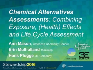 Chemical Alternatives
Assessments: Combining
Exposure, (Health) Effects
and Life Cycle Assessment
Ann Mason, American Chemistry Council
Erin Mulholland, thinkstep
Hans Plugge, 3E Company
 