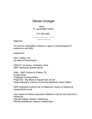 Steven Kroeger
Artist
Ft. Lauderdale Florida
772-333-1860
___________________
____________
Objective:
To work for a reputable company or agency using background
experience and skills.
Experience:
2012: Gallery 721
Art sales Art presentation
2008 CC Art Group - Freelance Artist
2007 Painting for private clients.
2006 – 2007 Position at Gallery 721
Curator/Artist
Cataloged inventory/Sales
Project for “ Big Mama’s House/Team of Life
Large painting on canvas for Extreme Makeover Home Edition
2005 Proposed mural for city of Oklahoma: History of Oklahoma:
computerized mural
Two Impact Art Shows downtown Oklahoma City for Arts Council of
Oklahoma.
Opened Gallery/ Studio in Oklahoma.
Painted footballs for Sooners football team.
 
