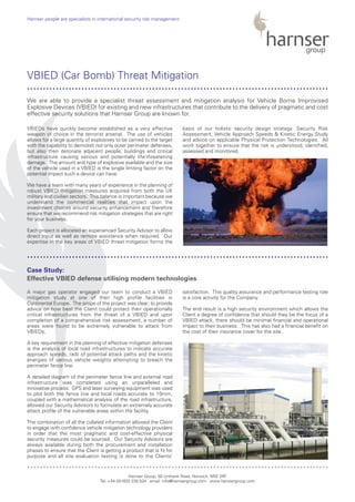 VBIEDs have quickly become established as a very effective
weapon of choice in the terrorist arsenal. The use of vehicles
allows for a large quantity of explosives to be carried to the target
with the capability to demolish not only outer perimeter defenses,
but also then detonate adjacent people, buildings and critical
infrastructure causing serious and potentially life-threatening
damage. The amount and type of explosive available and the size
of the vehicle used in a VBIED is the single limiting factor on the
potential impact such a device can have.
We have a team with many years of experience in the planning of
robust VBIED mitigation measures acquired from both the UK
military and civilian sectors. This balance is important because we
understand the commercial realities that impact upon the
investment choices around security enhancement and therefore
ensure that we recommend risk mitigation strategies that are right
for your business.
Each project is allocated an experienced Security Advisor to allow
direct input as well as remote assistance when required. Our
expertise in the key areas of VBIED threat mitigation forms the
basis of our holistic security design strategy: Security Risk
Assessment, Vehicle Approach Speeds & Kinetic Energy Study
and advice on applicable Physical Protection Technologies. All
work together to ensure that the risk is understood, identified,
assessed and monitored.
A major gas operator engaged our team to conduct a VBIED
mitigation study at one of their high profile facilities in
Continental Europe. The scope of the project was clear; to provide
advice on how best the Client could protect their operationally
critical infrastructures from the threat of a VBIED and upon
completion of a comprehensive risk assessment, a number of
areas were found to be extremely vulnerable to attack from
VBIEDs.
A key requirement in the planning of effective mitigation defenses
is the analysis of local road infrastructures to indicate accurate
approach speeds, radii of potential attack paths and the kinetic
energies of various vehicle weights attempting to breach the
perimeter fence line.
A detailed diagram of the perimeter fence line and external road
infrastructure was completed using an unparalleled and
innovative process: GPS and laser surveying equipment was used
to plot both the fence line and local roads accurate to 10mm,
coupled with a mathematical analysis of the road infrastructure,
allowed our Security Advisors to formulate an extremely accurate
attack profile of the vulnerable areas within the facility.
The combination of all the collated information allowed the Client
to engage with confidence vehicle mitigation technology providers
in order that the most pragmatic and cost-effective physical
security measures could be sourced. Our Security Advisors are
always available during both the procurement and installation
phases to ensure that the Client is getting a product that is fit for
purpose and all site evaluation testing is done to the Clients’
satisfaction. This quality assurance and performance testing role
is a core activity for the Company.
The end result is a high security environment which allows the
Client a degree of confidence that should they be the focus of a
VBIED attack, there should be minimal financial and operational
impact to their business. This has also had a financial benefit on
the cost of their insurance cover for the site.
Harnser Group, 50 Unthank Road, Norwich, NR2 2RF
Tel: +44 (0)1603 230 534 email: info@harnsergroup.com www.harnsergroup.com
Harnser people are specialists in international security risk management.
VBIED (Car Bomb) Threat Mitigation
Case Study:
Effective VBIED defense utilising modern technologies
We are able to provide a specialist threat assessment and mitigation analysis for Vehicle Borne Improvised
Explosive Devices (VBIED) for existing and new infrastructures that contribute to the delivery of pragmatic and cost
effective security solutions that Harnser Group are known for.
..............................................................................................
..............................................................................................
..............................................................................................
 
