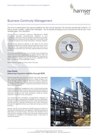 Harnser Group’s Business Continuity Management (BCM)
programme provides comprehensive resilience to your
organisation. We ensure that you develop the effective processes,
efficient decision-making and correct alignment of activities to stay
in control throughout any critical interruption, whatever happens.
Harnser Group starts by getting to the heart of the critical
business processes that maintain the optimal performance of your
organisation. Our experienced advisors then work with you to
complement and protect your business, adding resilience to these
functions.
This integrated approach helps you to embed a risk management
framework into your organisation. It clearly defines roles and
responsibilities to provide the confidence that your business can
quickly return to a state of business as normal - regardless of the
size or complexity of the challenges it faces.
We’ll be here to guide you every step of the way.
Having recognised that long-term stability was partly dependent
upon improving organisational resilience, a large company from
the oil and gas industry made the decision to invest in Business
Continuity Management. Harnser Group was selected thanks to
our extensive track record in implementing Business Continuity
Plans within the sector.
Extensive stakeholder engagement and a customised business
impact analysis allowed us to prioritise the essential processes of
each business unit. We could then develop the relevant resilience
measures to ensure that these processes would be quickly
restored in the event of any interruption.
The resources and contingency arrangements necessary to
achieve this were subsequently embedded into the organisation
through a series of procedural documents, staff training sessions
and exercises. An ongoing maintenance and review framework
ensures this capability remains up to date and can grow with the
business.
Overall, Harnser Group delivered a BCM programme based on
international standards that was capable of responding quickly and
effectively to minimise losses. The client now benefits from a
clear recovery strategy, as well as the resources, experience and
confidence to translate it into effective action in the event of
real-life disruptions.
Harnser Group, 50 Unthank Road, Norwich, NR2 2RF
Tel: +44 (0)1603 230 534 email: info@harnsergroup.com www.harnsergroup.com
Harnser people are specialists in international security risk management.
Business Continuity Management
Case Study:
Delivering long-term stability through BCM
The kind of catastrophes that capture headlines are few and far between. But the less sensational incidents – IT
failure, power outages, supply-chain blockages – can be equally damaging to your business as well as your most
valuable asset: Your reputation.
..............................................................................................
..............................................................................................
..............................................................................................
Bus
iness Continuity Managem
ent
Exercising,
Maintaining &
Reviewing
Understanding
The Organisation
Developing &
Implementing
BCM Response
Determining
BCM Strategy
 