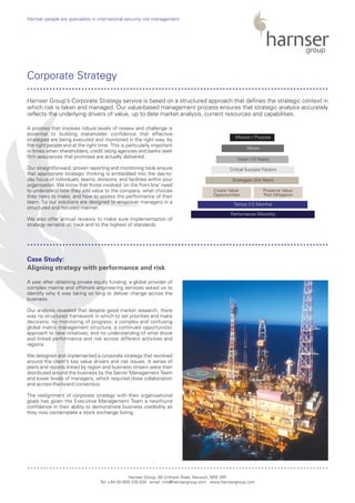 A process that involves robust levels of review and challenge is
essential to building stakeholder confidence that effective
strategies are being executed and monitored in the right way, by
the right people and at the right time. This is particularly important
in times when shareholders, credit rating agencies and banks seek
firm assurances that promises are actually delivered.
Our straightforward, proven reporting and monitoring tools ensure
that appropriate strategic thinking is embedded into the day-to-
day focus of individuals, teams, divisions, and facilities within your
organisation. We know that those involved ‘on the front line’ need
to understand how they add value to the company, what choices
they need to make, and how to assess the performance of their
team. So our solutions are designed to empower managers in a
structured and focused manner.
We also offer annual reviews to make sure implementation of
strategy remains on track and to the highest of standards.
A year after obtaining private equity funding, a global provider of
complex marine and offshore engineering services asked us to
identify why it was taking so long to deliver change across the
business.
Our analysis revealed that despite good market research, there
was no structured framework in which to set priorities and make
decisions; no monitoring of progress; a complex and confusing
global matrix management structure; a continued opportunistic
approach to new initiatives; and no understanding of what drove
and linked performance and risk across different activities and
regions.
We designed and implemented a corporate strategy that revolved
around the client’s key value drivers and risk issues. A series of
plans and reports linked by region and business stream were then
distributed around the business by the Senior Management Team
and lower levels of managers, which required close collaboration
and across-the-board consensus.
The realignment of corporate strategy with their organisational
goals has given the Executive Management Team a newfound
confidence in their ability to demonstrate business credibility as
they now contemplate a stock exchange listing.
Harnser Group, 50 Unthank Road, Norwich, NR2 2RF
Tel: +44 (0)1603 230 534 email: info@harnsergroup.com www.harnsergroup.com
Harnser people are specialists in international security risk management.
Corporate Strategy
Case Study:
Aligning strategy with performance and risk
Harnser Group’s Corporate Strategy service is based on a structured approach that defines the strategic context in
which risk is taken and managed. Our value-based management process ensures that strategic analysis accurately
reflects the underlying drivers of value, up to date market analysis, current resources and capabilities.
..............................................................................................
..............................................................................................
..............................................................................................
Performance (Monthly)
Tactics (12 Months)
Strategies (3-5 Years)
Critical Success Factors
Vision (10 Years)
Values
Mission / Purpose
Create Value:
Opportunities
Preserve Value:
Risk Mitigation
 