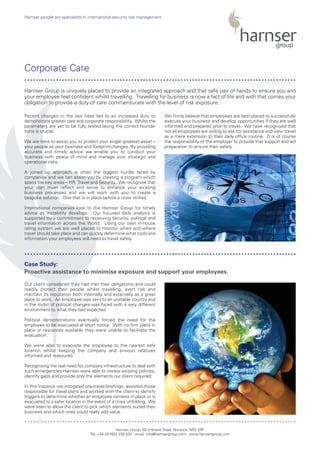 Recent changes in the law have led to an increased duty to
demonstrate greater care and corporate responsibility. Whilst the
parameters are yet to be fully tested laying the correct founda-
tions is crucial.
We are here to assist you to protect your single greatest asset –
your people as your business and footprint changes. By providing
accurate and timely advice we enable you to conduct your
business with peace of mind and manage your strategic and
operational risks.
A joined up approach is often the biggest hurdle faced by
companies and we can assist you by creating a program which
spans the key areas – HR, Travel and Security. We recognise that
your plan must reflect and serve to enhance your existing
business processes and we will work with you to create a
bespoke solution. One that is in place before a crisis strikes.
International companies look to the Harnser Group for timely
advice as instability develops. Our focused daily analysis is
supported by a commitment to reviewing security, political and
travel information across the World. Using our own in-house
rating system we are well placed to monitor when and where
travel should take place and can quickly determine what tools and
information your employees will need to travel safely.
We firmly believe that employees are best placed to successfully
execute your business and develop opportunities if they are well
informed and prepared prior to travel. We have recognised that
not all employees are willing to ask for assistance and view travel
as a mere extension to their daily office routine. It is of course
the responsibility of the employer to provide that support and aid
preparation to ensure their safety.
Our client considered they had met their obligations and could
readily protect their people whilst travelling, avert risk and
maintain its reputation both internally and externally as a great
place to work. An employee was sent to an unstable country and
in the midst of political changes was faced with a very different
environment to what they had expected.
Political demonstrations eventually forced the need for the
employee to be evacuated at short notice. With no firm plans in
place or resources available they were unable to facilitate the
evacuation.
We were able to evacuate the employee to the nearest safe
location whilst keeping the company and anxious relatives
informed and reassured.
Recognising the real need for company infrastructure to deal with
such emergencies Harnser were able to review existing policies,
identify gaps and provide only the elements our client required.
In this instance we instigated pre-travel briefings, assisted those
responsible for travel plans and worked with the client to identify
triggers to determine whether an employee remains in place or is
evacuated to a safer location in the event of a crisis unfolding. We
were keen to allow the client to pick which elements suited their
business and which ones could really add value.
Harnser Group, 50 Unthank Road, Norwich, NR2 2RF
Tel: +44 (0)1603 230 534 email: info@harnsergroup.com www.harnsergroup.com
Harnser people are specialists in international security risk management.
Corporate Care
Case Study:
Proactive assistance to minimise exposure and support your employees.
Harnser Group is uniquely placed to provide an integrated approach and that safe pair of hands to ensure you and
your employee feel confident whilst travelling. Travelling for business is now a fact of life and with that comes your
obligation to provide a duty of care commensurate with the level of risk exposure.
..............................................................................................
..............................................................................................
..............................................................................................
 