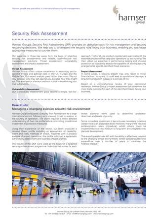 Our expertise in three key areas form the basis of objective
security risk assessments and reliable, cost-effective risk
management solutions: Threat assessment, vulnerability
assessment and impact assessment.
Threat Assessment
Harnser Group offers unique experience in assessing sector-
specific threats and political risks in the UK, Europe and the
Middle East. Our expert analysis goes further than most: We not
only consider who may act against you, but also how they might
act. This anticipation of attack methods is vital to establishing your
true vulnerability.
Vulnerability Assessment
Our Vulnerability Assessment goes beyond a simple ‘tick-list’
approach. First of all, we conduct a systematic examination of the
essential processes that keep your operations up and running. We
then utilise our expertise in performance testing and physical
protection to objectively assess the capability of existing security
arrangements against identified threat scenarios.
Impact Assessment
In some cases, a security breach may only result in minor
financial loss. In others, it could lead to reputational damage, a
long-term production outage or even loss of life.
Based on a comprehensive review of your operational
resilience, Harnser Group’s impact assessment will determine the
most likely outcome for each of the identified threats facing your
business.
Harnser Group conducted a Security Risk Assessment for a large
international airport, following an increased threat to aviation in
the country of operation. The client required a more detailed
understanding of their risk profile before committing to additional
investment in protection measures.
Using their experience of the sector, our team produced a
detailed threat profile including an assessment of capability,
intent and likely methods of attack. Together with a process
analysis of airport operations, this profile informed a systematic
vulnerability assessment and business impact analysis.
The results of the SRA were used as the basis for a targeted
security enhancement programme. Individual risk scores for each
threat scenario were used to determine protection
objectives and levels of priority.
Some immediate investment in security was necessary to reduce
certain risks to an acceptable level. However, many of the required
enhancements were procedural, whilst others could be
implemented over the medium to long term and integrated into
planned development.
The airport operator was left with the ability to effectively respond
to the changing threat environment, whilst spreading additional
expenditure over a number of years to minimise the
financial impact.
Harnser Group, 50 Unthank Road, Norwich, NR2 2RF
Tel: +44 (0)1603 230 534 email: info@harnsergroup.com www.harnsergroup.com
Harnser people are specialists in international security risk management.
Security Risk Assessment
Case Study:
Managing a changing aviation security risk environment
Harnser Group’s Security Risk Assessment (SRA) provides an objective basis for risk management and security
resourcing decisions. We help you to understand the security risks facing your business, enabling you to choose
appropriate measures to counter them.
..............................................................................................
..............................................................................................
..............................................................................................
 