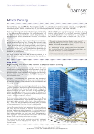 As ever, our planning work starts with a thorough understanding
of your requirements and objectives. This not only provides the
foundation for a robust and effective security design strategy; it
also ensures that security enhancement translates into business
enhancement.
This seamless integration of security and design is dependent on
a close working relationship with architects and engineers right
from the concept stage. By combining Secure Environmental
Design techniques with our proven Vulnerable Point Protection
methodology, our unique integrated approach covers the full
spectrum of security risks. That includes the most demanding civil
environments, where neither freedom of movement nor aesthetic
appeal can be compromised.
For some projects, the focus will be on the creation of a
defensible space through the implementation of clear boundaries,
effective lighting and appropriate signage. For others, building
integrity, blast mitigation or the strategic positioning of parking
areas, loading docks and server rooms will be key. Needless to
say, Harnser Group will create the solution that’s right for you.
An upstream oil and gas operator engaged Harnser Group to
provide security master planning for a new permanent camp and
operations centre. The challenge was clear: To provide an
environment that could meet security challenges over a 25 year
lifetime, whilst minimising impact on the 1,000 employees who
would be living there.
Following a comprehensive risk assessment and analysis of
stakeholder requirements, Harnser Group worked closely with the
architects to achieve a subtle integration of security measures into
the design concept.
A key requirement was to protect against vehicle-borne attack.
Drawing on previous research and development work conducted
for the UK government, Harnser Group revised the layout of
approach roads to limit angle and speed of vehicle attack and
utilised landscaping to enforce minimum stand-off distances. As
a result the requirement for crash-proof vehicle barriers and blast
resistant buildings was greatly reduced.
To further enhance the protection of employees, Harnser Group
integrated various hardening measures into the structure of the
existing dining and recreation hall to create a dual-use Safehaven.
For a small cost this provided an invacuation option for cases
where safe evacuation from the site may not be possible.
Harnser Group also worked with operational planners to optimise
the site’s layout to support an effective access/exit control
strategy. Key buildings were relocated to the centre for additional
protection, whilst vulnerable facilities requiring 3rd party access –
such as loading docks, mail rooms and waste disposal areas –
were segregated from critical assets and provided with separate
access routes that could be effectively controlled.
The end result was a high security environment delivered
with minimal financial and operational impact, and long-term
cost-efficiency.
Harnser Group, 50 Unthank Road, Norwich, NR2 2RF
Tel: +44 (0)1603 230 534 email: info@harnsergroup.com www.harnsergroup.com
Harnser people are specialists in international security risk management.
Master Planning
Case Study:
High security, low impact: The benefits of effective master planning
Harnser Group provides Master Planning services for new infrastructure and real estate projects, working hand-in-
hand with project teams to deliver secure, cost-effective protection throughout the asset lifecycle.
..............................................................................................
..............................................................................................
..............................................................................................
“There is no doubt...that the design in the past of
certain buildings and certain places does not make it
easier to counter an attack on them...
If a bomb goes off, we have actually built into them
the shrapnel that will kill and injure people and we can
actually do things to make this better.”
Lord West speaking on the Today programme, 14th November 2007, following his re-
view on counter-terrorism strategy for the UK Government
 