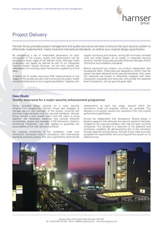 By establishing a set of measurable parameters for each
component of the project, quality and performance can be
assessed at every stage of the delivery cycle. Although these
parameters will ideally be defined as part of our Integrated
Security System Design Services, we can also overlay key
deliverables into existing project frameworks supplied by a third
party.
A robust set of quality assurance (QA) measurements at key
stages of the process are also vital to ensuring the project meets
the technical demands of your original specification. Together with
regular monitoring and reviews, strong QA minimises remedial
work and costly delays. As an expert in integrated security
systems, Harnser Group also provides effective oversight of both
contractors and installation standards.
Before signing-off any project, we conduct independent Site
Acceptance Tests. These tests are designed to confirm that the
project has been delivered to the required standards. Only when
the measures are proven to effectively integrate with other
procedures, processes and resources, and provide the expected
level of protection, will we give the green light.
Having provided design services for a major security
enhancement programme, Harnser Group was engaged to
manage delivery and oversight of the project, ensuring that
technical implementation met the required standards. Harnser
Group formed a joint project team with the client to bring
together the necessary expertise and provide effective
co-ordination, access and oversight. A QA framework, linked to
contractual milestones, was then agreed to guarantee the
accountability of the main security contractor.
Our ongoing monitoring of the installation made sure
contractors conducted work in accordance with international
standards and best practice. This was supported by technical QA
assessments at each key stage, beyond which the
contractors could not progress without our go-ahead. This
allowed us to quickly resolve any diversions from the original
performance specification.
During the independent Site Acceptance Testing phase, it
became apparent that although the security systems had been
installed to the required standard, they had not been correctly
configured. This resulted in a reduction of the detection and
verification capability. By demonstrating this to the contractor
through objective testing reports, Harnser Group made sure they
accepted full responsibility and re-configured the system at no
additional cost.
Harnser Group, 50 Unthank Road, Norwich, NR2 2RF
Tel: +44 (0)1603 230 534 email: info@harnsergroup.com www.harnsergroup.com
Harnser people are specialists in international security risk management.
Project Delivery
Case Study:
Quality assurance for a major security enhancement programme
Harnser Group provides project management and quality assurance services to ensure that your security system is
effectively implemented, meets local and international standards, as well as your original design specification.
..............................................................................................
..............................................................................................
..............................................................................................
 