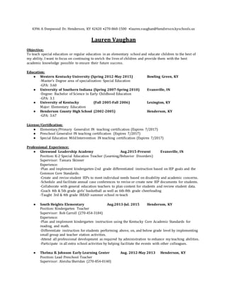 4396 A Deepwood Dr. Henderson, KY 42420 •270-860-1500 •lauren.vaughan@henderson.kyschools.us
Lauren Vaughan
Objective:
To teach special education or regular education in an elementary school and educate children to the best of
my ability. I want to focus on continuing to enrich the lives of children and provide them with the best
academic knowledge possible to ensure their future success.
Education:
● Western Kentucky University (Spring 2012-May 2015) Bowling Green, KY
-Master’s Degree area of specialization: Special Education
-GPA: 3.60
● University of Southern Indiana (Spring 2007-Spring 2010) Evansville, IN
-Degree: Bachelor of Science in Early Childhood Education
-GPA: 3.1
● University of Kentucky (Fall 2005-Fall 2006) Lexington, KY
Major: Elementary Education
● Henderson County High School (2002-2005) Henderson, KY
-GPA: 3.67
License/Certification:
● Elementary/Primary Generalist IN teaching certification (Expires 7/2017)
● Preschool Generalist IN teaching certification (Expires 7/2017)
● Special Education MildIntervention IN teaching certification (Expires 7/2017)
Professional Experience:
● Glenwood Leadership Academy Aug.2015-Present Evansville, IN
Position: K-2 Special Education Teacher (Learning/Behavior Disorders)
Supervisor: Tamara Skinner
Experience:
-Plan and implement kindergarten-2nd grade differentiated instruction based on IEP goals and the
Common Core Standards.
-Create and revise student IEPs to meet individual needs based on disability and academic concerns.
-Schedule and facilitate annual case conferences to revise or create new IEP documents for students.
-Collaborate with general education teachers to plan content for students and review student data.
-Coach 4th & 5th grade girls’ basketball as well as 6th-8th grade cheerleading
-Taught 3rd & 4th grade IREAD summer school re-teach
● South Heights Elementary Aug.2013-Jul. 2015 Henderson, KY
Position: Kindergarten Teacher
Supervisor: Rob Carroll (270-454-3184)
Experience:
-Plan and implement kindergarten instruction using the Kentucky Core Academic Standards for
reading, and math.
-Differentiate instruction for students performing above, on, and below grade level by implementing
small group and teacher station activities.
-Attend all professional development as required by administration to enhance my teaching abilities.
-Participate in all extra school activities by helping facilitate the events with other colleagues.
● Thelma B. Johnson Early Learning Center Aug. 2012-May 2013 Henderson, KY
Position: Lead Preschool Teacher
Supervisor: Aleisha Sheridan (270-854-0140)
 